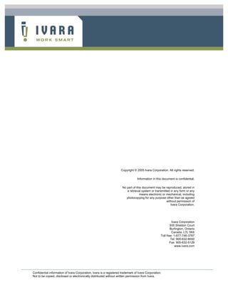 Copyright © 2005 Ivara Corporation. All rights reserved.
Information in this document is confidential.
No part of this document may be reproduced, stored in
a retrieval system or transmitted in any form or any
means electronic or mechanical, including
photocopying for any purpose other than as agreed
without permission of
Ivara Corporation.

Ivara Corporation
935 Sheldon Court
Burlington, Ontario
Canada. L7L 5K6
Toll free: 1-877-746-3787
Tel: 905-632-8000
Fax: 905-632-5129
www.ivara.com

Confidential information of Ivara Corporation. Ivara is a registered trademark of Ivara Corporation.
Not to be copied, disclosed or electronically distributed without written permission from Ivara.

 