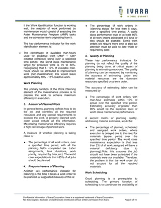 If the ‘Work Identification’ function is working
well, the majority of work performed by
maintenance would consist of executing the
Asset Maintenance Program (AMP) tasks
and the corrective work originating from it.

♦

The key performance indicator for the work
identification element is:
♦

The percentage of available man-hours
used for proactive work (AMP + AMP
initiated corrective work) over a specified
time period. The world class maintenance
target for proactive work is 75 to 80%.
Recognizing that 5 -10% of available manhours should be attributed to improvement
work (non-maintenance) this would leave
approximately 10% - 15% reactive work.
Work Planning
The primary function of the Work Planning
element of the maintenance process is to
prepare the work to achieve maximum
efficiency in execution.

5. Quality of Planning
These key performance indicators for
planning do not reflect the quality of the
planning being done. A critical aspect of
planning is estimating resources. The quality
of planning can be measured by monitoring
the accuracy of estimating. Labor and
material resources are the dominant
resources specified on a work order.
The accuracy of estimating labor can be
measured by:
♦

3. Amount of Planned Work
In general terms, planning defines how to do
the job and identifies all the required
resources and any special requirements to
execute the work. A properly planned work
order would include all this information.
Maximizing maintenance efficiency requires
a high percentage of planned work.
A measure of whether planning is taking
place is:
♦

The percentage of all work orders, over
a specified time period, with all the
planning fields completed (ex. Labor
assignments, task durations, work
priority, required by date, etc). The world
class expectation is that >95% of all jobs
should be planned.

4. Responsiveness of Planning
Another key performance indicator for
planning is the time it takes a work order to
be planned. A suggested measure of this is:

The percentage of work orders in
‘planning status’ for less than 5 days,
over a specified time period. A world
class performance level of at least 80%
of all work orders processed in 5 days or
less should be possible. Some work
orders will require more time to plan but
attention must be paid to 'late finish or
required by date'.

The percentage of work orders with
man-hour estimates within 10% of
actual over the specified time period.
Estimating accuracy of greater than
90% would be the expected level of
world class maintenance performance.

A second metric of planning quality,
addressing material estimates, would be:
♦

The percentage of planned, scheduled
and assigned work orders, where
execution is delayed due to the need for
materials (spare parts) over the
specified time period. The world class
maintenance expectation is that less
than 2% of all work assigned will have a
material
deficiency
(due
to
planning).Note: this assumes the job
should not have been scheduled if the
materials were not available. Therefore,
the problem is that the work order did
not account for all the required
materials.

Work Scheduling
Good planning is a prerequisite to
scheduling. The primary function of
scheduling is to coordinate the availability of

Confidential information of Ivara Corporation. Ivara is a registered trademark of Ivara Corporation.
Not to be copied, disclosed or electronically distributed without written permission from Ivara.

Page 8 of 16

 