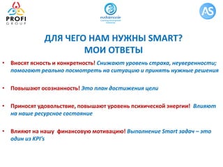 ДЛЯ ЧЕГО НАМ НУЖНЫ SMART?
МОИ ОТВЕТЫ
• Вносят ясность и конкретность! Снижают уровень страха, неуверенности;
помогают реально посмотреть на ситуацию и принять нужные решения
• Повышают осознанность! Это план достижения цели
• Приносят удовольствие, повышают уровень психической энергии! Влияют
на наше ресурсное состояние
• Влияют на нашу финансовую мотивацию! Выполнение Smart задач – это
один из KPI’s
 