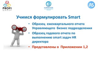 Учимся формулировать Smart
• Образец ежеквартального отчета
Управляющего бизнес подразделения
• Образец годового отчета по
выполнению smart задач HR
директора
• Представлены в Приложении 1,2
 