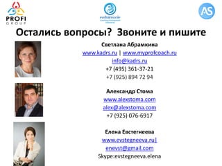 Светлана Абрамкина
www.kadrs.ru | www.myprofcoach.ru
info@kadrs.ru
+7 (495) 361-37-21
+7 (925) 894 72 94
Александр Стома
www.alexstoma.com
alex@alexstoma.com
+7 (925) 076-6917
Елена Евстегнеева
www.evstegneeva.ru|
enevst@gmail.com
Skype:evstegneeva.elena
Остались вопросы? Звоните и пишите
 