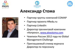 Александр Стома
• Партнер группы компаний СОМАР
• Партнер проекта HRedu.ru
• Партнер LinkedIn
• Директор тренинговой компании
«Котреко», www.alexstoma.com
• Чемпион России 2012 года по Global
Management Challenge
• Приглашаемый спикер журнала
Директор по персоналу
 