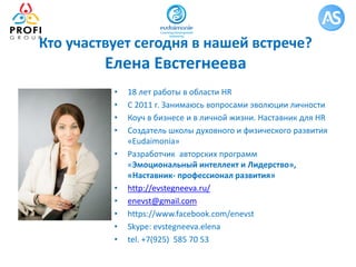 Кто участвует сегодня в нашей встрече?
Елена Евстегнеева
• 18 лет работы в области HR
• С 2011 г. Занимаюсь вопросами эволюции личности
• Коуч в бизнесе и в личной жизни. Наставник для HR
• Создатель школы духовного и физического развития
«Eudaimonia»
• Разработчик авторских программ
«Эмоциональный интеллект и Лидерство»,
«Наставник- профессионал развития»
• http://evstegneeva.ru/
• enevst@gmail.com
• https://www.facebook.com/enevst
• Skype: evstegneeva.elena
• tel. +7(925) 585 70 53
 