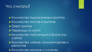 Что считать?
 Количество подписчиков в группах
 Количество постов в группах
 Охват группы
 Переходы из групп
 Количество публикаций в блоге (на
сайте)
 Количество лайков, комментариев и
репостов
 Количество котиков и сисечек
3
 