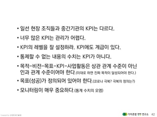 Created by 김재춘(밝은★별) 42
• 일선 현장 조직들과 중간기관의 KPI는 다르다.
• 너무 많은 KPI는 관리가 어렵다.
• KPI의 레벨을 잘 설정하라. KPI에도 계급이 있다.
• 통제할 수 없는 내용의 수치는 KPI가 아니다.
• 목적-비전-목표-KPI-사업활동은 상관 관계 수준이 아닌
인과 관계 수준이어야 한다.(이대로 하면 진짜 목적이 달성되어야 한다.)
• 목표(성공)가 정의되어 있어야 한다.(코로나 극복? 극복의 정의는?)
• 모니터링이 매우 중요하다.(통계 수치의 오염)
 