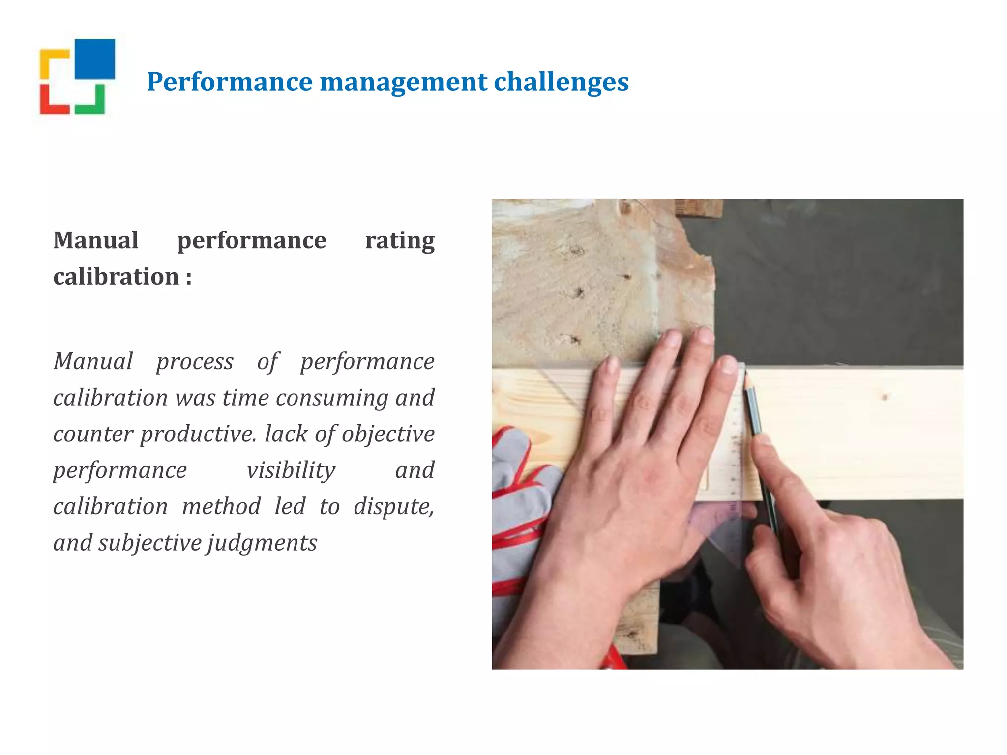 Performance management challenges
Manual performance rating
calibration :
Manual process of performance
calibration was time consuming and
counter productive. lack of objective
performance visibility and
calibration method led to dispute,
and subjective judgments
 