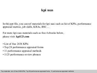 Interview questions and answers – free download/ pdf and ppt file
kpi ssas
In this ppt file, you can ref materials for kpi ssas such as list of KPIs, performance
appraisal metrics, job skills, KRAs, BSC…
For more kpi ssas materials such as free 4 ebooks below,
please visit: kpi123.com
• List of free 2436 KPIs
• Top 28 performance appraisal forms
• 11 performance appraisal methods
• 1125 performance review phrases
Top materials: List of free 2436 KPIs, Top 28 performance appraisal forms, 11 performance appraisal methods
 
