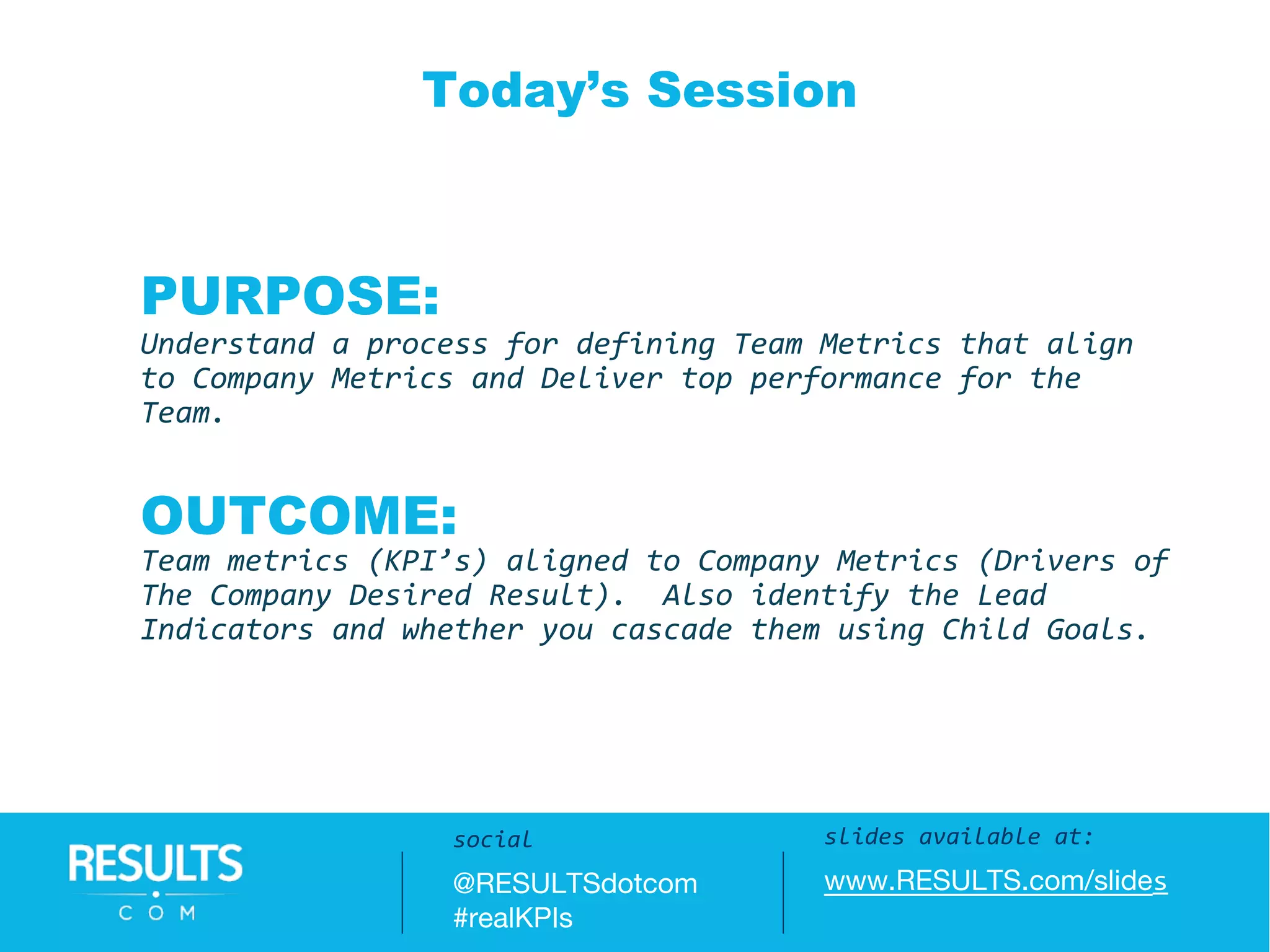 Slides available at:
www.RESULTS.com/slides
PURPOSE:
Understand a process for defining Team Metrics that align
to Company Metrics and Deliver top performance for the
Team.
OUTCOME:
Team metrics (KPI’s) aligned to Company Metrics (Drivers of
The Company Desired Result). Also identify the Lead
Indicators and whether you cascade them using Child Goals.
Today’s Session
slides available at:
www.RESULTS.com/slides
social
@RESULTSdotcom
#realKPIs
 