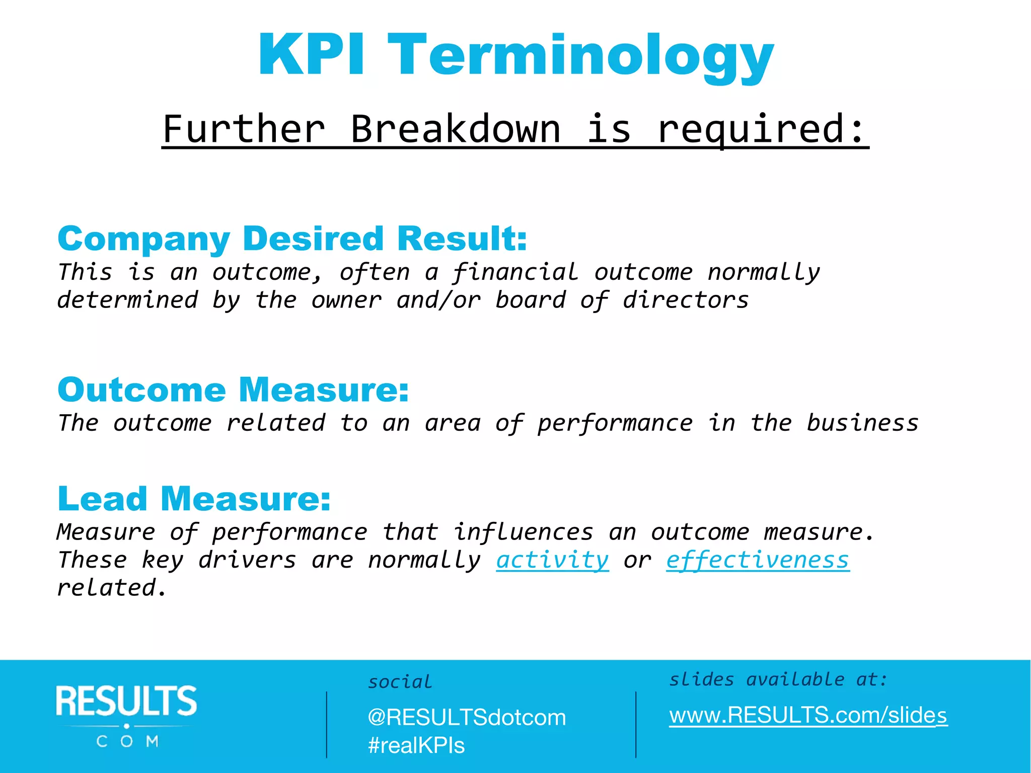 Slides available at:
www.RESULTS.com/slides
Further Breakdown is required:
KPI Terminology
Company Desired Result:
This is an outcome, often a financial outcome normally
determined by the owner and/or board of directors
Outcome Measure:
The outcome related to an area of performance in the business
Lead Measure:
Measure of performance that influences an outcome measure.
These key drivers are normally activity or effectiveness
related.
slides available at:
www.RESULTS.com/slides
social
@RESULTSdotcom
#realKPIs
 
