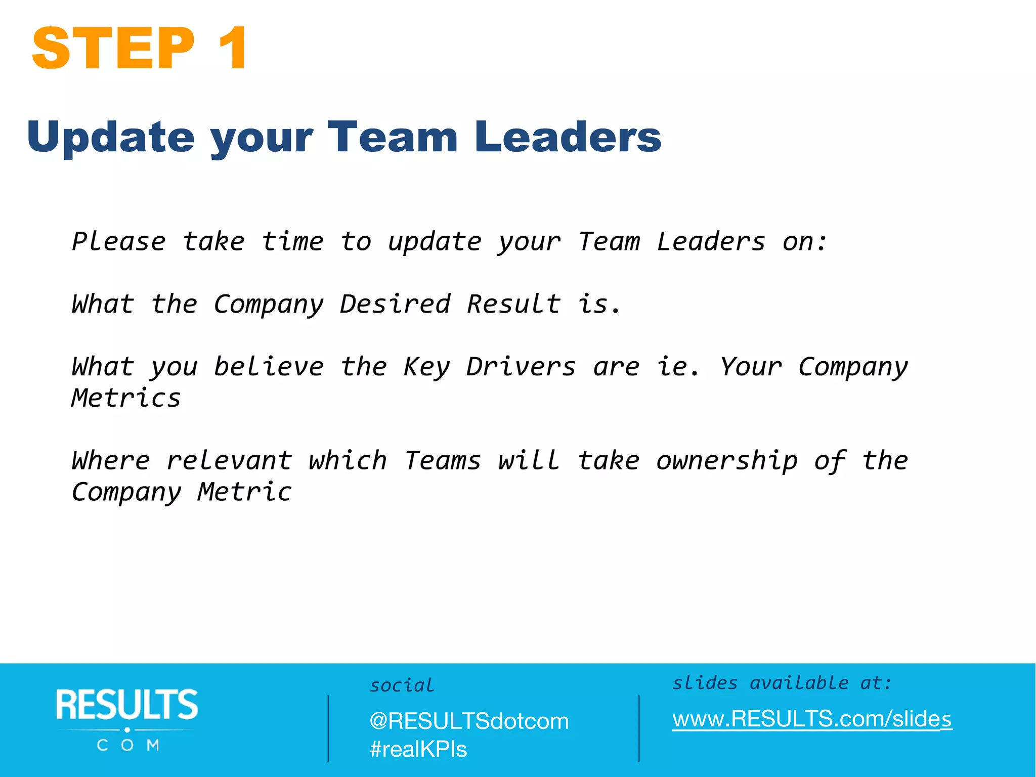 STEP 1
Slides available at:
www.RESULTS.com/slides
Please take time to update your Team Leaders on:
What the Company Desired Result is.
What you believe the Key Drivers are ie. Your Company
Metrics
Where relevant which Teams will take ownership of the
Company Metric
slides available at:
www.RESULTS.com/slides
social
@RESULTSdotcom
#realKPIs
Update your Team Leaders
 