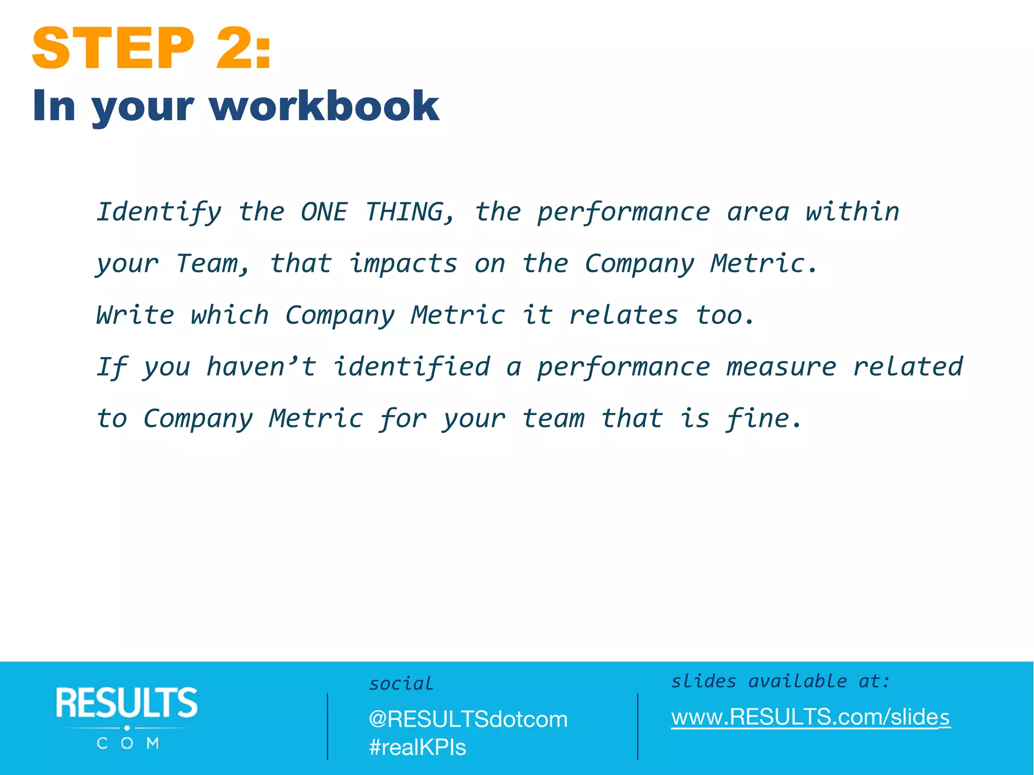 Slides available at:
www.RESULTS.com/slides
Identify the ONE THING, the performance area within
your Team, that impacts on the Company Metric.
Write which Company Metric it relates too.
If you haven’t identified a performance measure related
to Company Metric for your team that is fine.
STEP 2:
In your workbook
slides available at:
www.RESULTS.com/slides
social
@RESULTSdotcom
#realKPIs
 