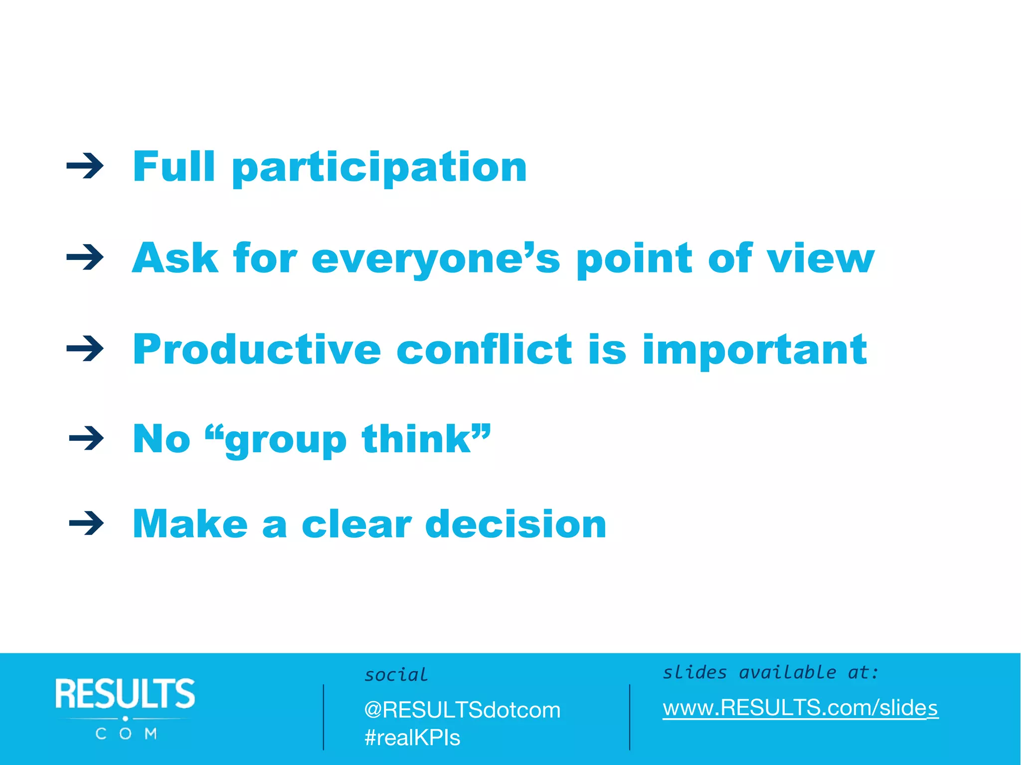 slides available at:
www.RESULTS.com/slides
social
@RESULTSdotcom
#realKPIs
➔ Full participation
➔ Ask for everyone’s point of view
➔ Productive conflict is important
➔ No “group think”
➔ Make a clear decision
slides available at:
www.RESULTS.com/slides
social
@RESULTSdotcom
#realKPIs
 
