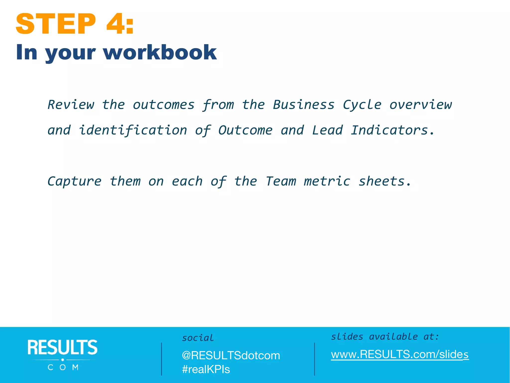 Slides available at:
www.RESULTS.com/slides
Review the outcomes from the Business Cycle overview
and identification of Outcome and Lead Indicators.
Capture them on each of the Team metric sheets.
STEP 4:
In your workbook
slides available at:
www.RESULTS.com/slides
social
@RESULTSdotcom
#realKPIs
 