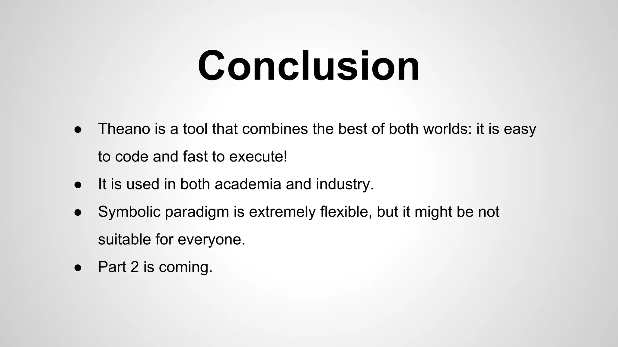 Conclusion
● Theano is a tool that combines the best of both worlds: it is easy
to code and fast to execute!
● It is used in both academia and industry.
● Symbolic paradigm is extremely flexible, but it might be not
suitable for everyone.
● Part 2 is coming.