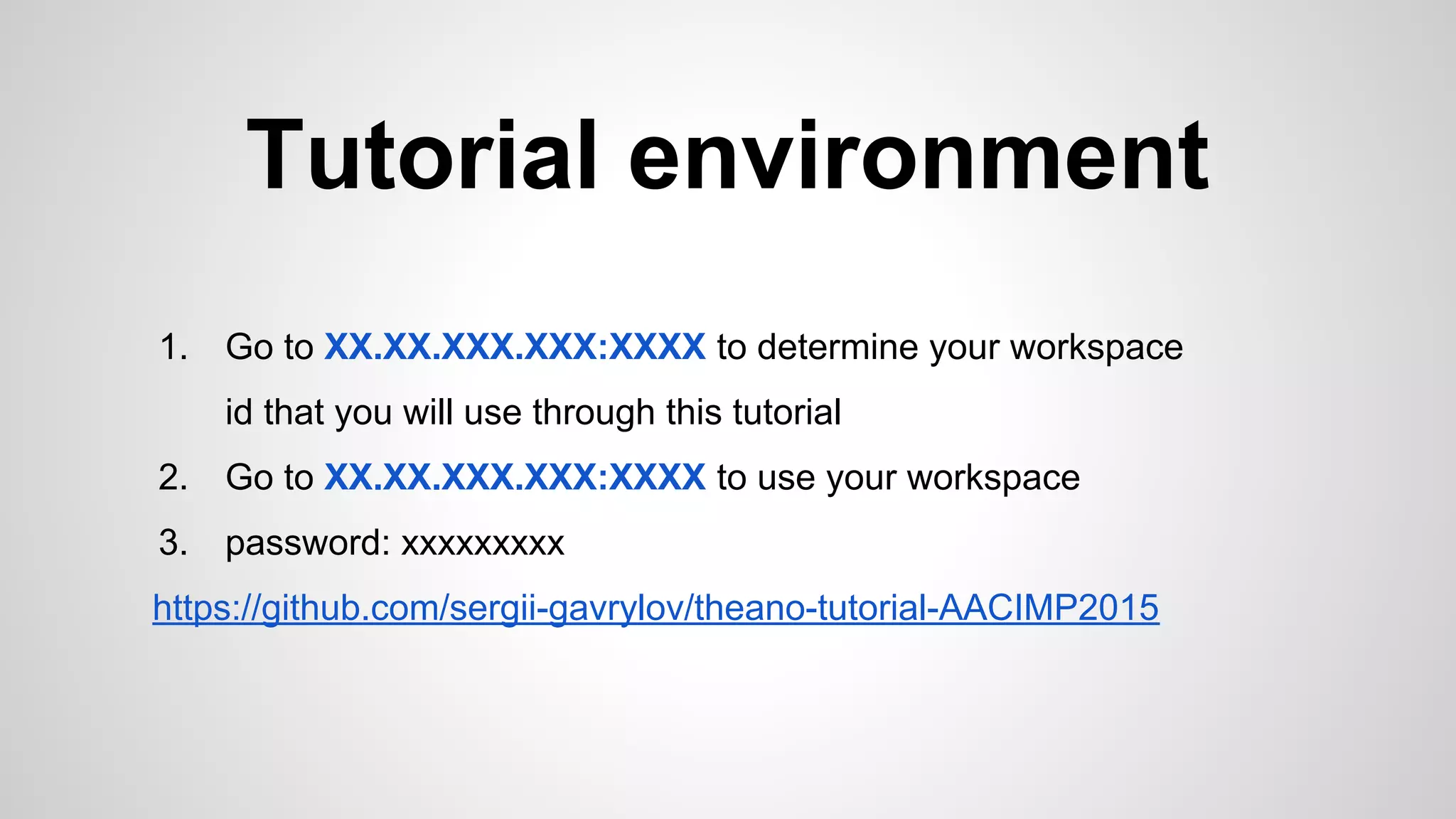 Tutorial environment
1. Go to XX.XX.XXX.XXX:XXXX to determine your workspace
id that you will use through this tutorial
2. Go to XX.XX.XXX.XXX:XXXX to use your workspace
3. password: xxxxxxxxx
https://github.com/sergii-gavrylov/theano-tutorial-AACIMP2015