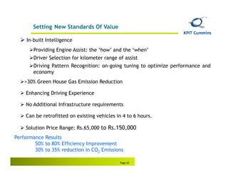 Setting New Standards Of Value

     In-built Intelligence
        Providing Engine Assist: the ‘how’ and the ‘when’
        Driver Selection for kilometer range of assist
        Driving Pattern Recognition: on-going tuning to optimize performance and
        economy
    >30% Green House Gas Emission Reduction

    Enhancing Driving Experience

    No Additional Infrastructure requirements

    Can be retrofitted on existing vehicles in 4 to 6 hours.

    Solution Price Range: Rs.65,000 to Rs.150,000
Performance Results
        50% to 80% Efficiency Improvement
        30% to 35% reduction in CO2 Emissions

                                              Page 22
 