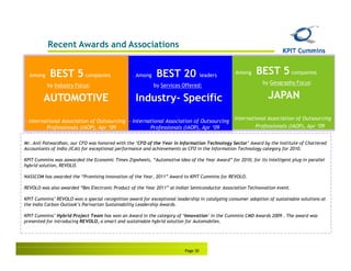 Recent Awards and Associations


  Among    BEST 5 companies                        Among     BEST 20                leaders
                                                                                                  Among   BEST 5 companies
                                                                                                             by Geography Focus:
          by Industry Focus:                               by Services Offered:

        AUTOMOTIVE                                 Industry- Specific                                           JAPAN

                                                                                              -   International Association of Outsourcing
- International Association of Outsourcing - International Association of Outsourcing
         Professionals (IAOP), Apr ‘09              Professionals (IAOP), Apr ‘09                    -     Professionals (IAOP), Apr ‘09


Mr. Anil Patwardhan, our CFO was honored with the ‘CFO of the Year in Information Technology Sector’ Award by the Institute of Chartered
Accountants of India (ICAI) for exceptional performance and achievements as CFO in the Information Technology category for 2010.

KPIT Cummins was aawarded the Economic Times Zigwheels, “Automotive Idea of the Year Award” for 2010, for its intelligent plug-in parallel
hybrid solution, REVOLO.

NASSCOM has awarded the “Promising Innovation of the Year, 2011” Award to KPIT Cummins for REVOLO.

REVOLO was also awarded “Bes Electronic Product of the Year 2011” at Indian Semiconductor Association Technovation event.

KPIT Cummins’ REVOLO won a special recognition award for exceptional leadership in catalyzing consumer adoption of sustainable solutions at
the India Carbon Outlook’s Parivartan Sustainability Leadership Awards.

KPIT Cummins’ Hybrid Project Team has won an Award in the category of ‘Innovation’ in the Cummins CMD Awards 2009 . The award was
presented for introducing REVOLO, a smart and sustainable hybrid solution for Automobiles.




                                                                          Page 30
 