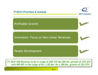 FY2012 Priorities & Outlook



      Profitable Growth



      Innovation- Focus on Non-Linear Revenues



      People Development


FY 2012 USD Revenue to be in range of USD 275 Mn-285 Mn, growth of 23%-27%
   with INR PAT in the range of Rs.1,150 Mn- Rs.1,200 Mn, growth of 22%-27%.
                                        Page 35
 