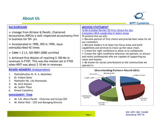 About Us

BACKGROUND                                              MISSION STATEMENT
                                                        To Be A Global Partner Of First Choice For Our
   Lineage from Kirtane & Pandit, Chartered             Customers With Leadership In Select Areas
Accountants (KPCA) a well respected accountancy firm    To achieve this we will:
in business for 50+ yrs                                    Become partner of first choice and provide best value for all
                                                        our customers.
  Incorporated in 1990, IPO in 1999, issue                 Become leaders in at least two focus areas and build
oversubscribed 42 times                                 capabilities and services to move up the value chain.
                                                           Create the right conditions to allow us to collaborate.
     CMMi 1.2 L3, ISO 9001:2000 certified                  Create the right conditions wherever we operate, to attract
                                                        and retain professionals who are capable of supporting our
  Achieved first Mission of reaching $ 100 Mn in
                                                        vision and mission.
revenues in FY07. This was the mission set in FY02         Be known for social contributions to the communities we
when KPIT was about $ 10 Mn in revenues                 operate in.
BOARD MEMBERS (Independent)
1.    Padmabhushan Dr. R. A. Mashelkar
2.    Dr. Srikant Datar
3.    Padmashri Ms. Lila Poonawala
4.    Mr. Amit Kalyani
5.    Mr. Sudhir Tilloo
6.    Dinesh Castellino
MANAGEMENT TEAM
      Mr. S.B. (Ravi) Pandit – Chairman and Group CEO
      Mr. Kishor Patil – CEO and Managing Director


                                                                                                NSE: KPIT; BSE: 532400
                                                           Page 4                               Bloomberg: KPIT IN
 