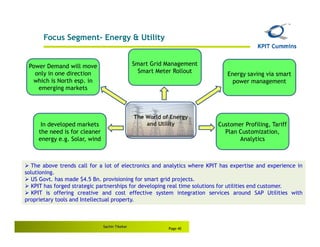 Focus Segment- Energy & Utility


 Power Demand will move                         Smart Grid Management
   only in one direction                          Smart Meter Rollout       Energy saving via smart
  which is North esp. in                                                      power management
    emerging markets



                                                The World of Energy
      In developed markets                          and Utility          Customer Profiling, Tariff
     the need is for cleaner                                               Plan Customization,
     energy e.g. Solar, wind                                                    Analytics



  The above trends call for a lot of electronics and analytics where KPIT has expertise and experience in
solutioning.
  US Govt. has made $4.5 Bn. provisioning for smart grid projects.
  KPIT has forged strategic partnerships for developing real time solutions for utilities end customer.
   KPIT is offering creative and cost effective system integration services around SAP Utilities with
proprietary tools and Intellectual property.



                               Sachin Tikekar
                                                            Page 40
 