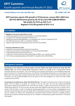KPIT Cummins
Fourth quarter and Annual Results FY 2012
Investor Release, Pune, India, April 30th, 2012                                              BSE: 532400 | NSE: KPIT


  KPIT Cummins reports 52% growth in FY12revenue, crosses INR 1,500 Crore
      Q4 FY12 INR Revenue grew by 26.7% Q-o-Q to INR 4,800.09 Million
                      Net profits for FY12 up 54% Y-o-Y
                   Registers FY12 EPS growth of 47% Y-o-Y

 Key highlights

  Highlights for the quarter ended March 31, 2012
   USD Revenue grew by 29.9% Q-o-Q and 45.61% Y-o-Y to USD 95.38 Million.
   In organic terms, USD revenue growth of 11.95% Q-o-Q.
   INR Revenue stood at INR 4,800 Million, a Q-o-Q growth of 26. 7% and Y-o-Y growth of 61.5%.
   Q4 FY2012 PAT grew by 6.44% Y-o-Y to INR 437.15 Million.
   Signed a large enterprise consulting deal worth more than USD 20 Million.


  Fiscal year ended March 31, 2012
   Outperforms top end of upward revised revenue guidance.
   USD revenue for FY2012 increased 43.06% Y-o-Y to reach USD 309.29 Million.
   Organically USD Revenue grew by 36.97% Y-o-Y.
   In Re terms, revenue for the year stood at INR 15,000.12 Million, a Y-o-Y growth of 51.97%.
   PAT for the year exceeded guidance with 53.68% Y-o-Y growth to INR 1,453.54 Million.




 Management comments
Commenting on the performance of fourth quarter and fiscal FY2012, Ravi Pandit, Chairman & Group CEO, KPIT
Cummins said, “Our industry topping growth performance validates our strategy to be a strong vertical focused
innovation partner to our customers. This is also reflected in the continuous improvement in our profitability towards the
goal we had laid out in the beginning of the year. Our offerings and technology developments are closely aligned to the
global needs of the automotive, manufacturing and utility sectors. Our performance in the last two years positions us well
to achieve a run rate of USD 500 Million by the last quarter of FY13 and strengthens our vision to be USD 1 billion
company by the year 2017”.

Commenting on the performance, Kishor Patil, MD & CEO said, “This eighth consecutive quarter of best-in-the-industry
growth rate has enabled us to double our revenues in the last two years. We have also achieved profitability
improvement registering 16% EBITDA at the end of Q4 FY12. Despite a volatile macro-economic environment, we are
seeing robust demand in our focus verticals and have closed three significant large deals over last six months, each in
excess of USD 20 million. In order to leverage the growing opportunities in our key verticals and geographies we are
investing in people development to scale up rapidly. We are also building a Business Transformation Unit (BTU) to partner
with our customers to improve their competitiveness and deliver business benefits, measured as tangible outcomes.
Considering our pipeline and order book status we are confident of maintaining our growth momentum in FY13 with a
32%+ growth.
 