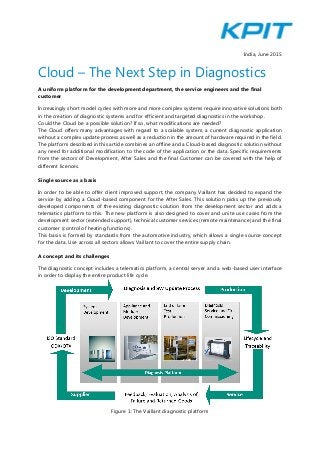India, June 2015
Cloud – The Next Step in Diagnostics
A uniform platform for the development department, the service engineers and the final
customer
Increasingly short model cycles with more and more complex systems require innovative solutions both
in the creation of diagnostic systems and for efficient and targeted diagnostics in the workshop.
Could the Cloud be a possible solution? If so, what modifications are needed?
The Cloud offers many advantages with regard to a scalable system, a current diagnostic application
without a complex update process as well as a reduction in the amount of hardware required in the field.
The platform described in this article combines an offline and a Cloud-based diagnostic solution without
any need for additional modification to the code of the application or the data. Specific requirements
from the sectors of Development, After Sales and the final Customer can be covered with the help of
different licences.
Single source as a basis
In order to be able to offer client improved support, the company Vaillant has decided to expand the
service by adding a Cloud-based component for the After Sales. This solution picks up the previously
developed components of the existing diagnostic solution from the development sector and adds a
telematics platform to this. The new platform is also designed to cover and unite use cases from the
development sector (extended support), technical customer services (remote maintenance) and the final
customer (control of heating functions).
This basis is formed by standards from the automotive industry, which allows a single source concept
for the data. Use across all sectors allows Vaillant to cover the entire supply chain.
A concept and its challenges
The diagnostic concept includes a telematics platform, a central server and a web-based user interface
in order to display the entire product life cycle.
Figure 1: The Vaillant diagnostic platform
 