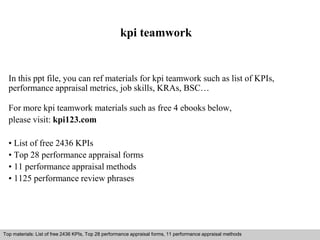 kpi teamwork 
In this ppt file, you can ref materials for kpi teamwork such as list of KPIs, 
performance appraisal metrics, job skills, KRAs, BSC… 
For more kpi teamwork materials such as free 4 ebooks below, 
please visit: kpi123.com 
• List of free 2436 KPIs 
• Top 28 performance appraisal forms 
• 11 performance appraisal methods 
• 1125 performance review phrases 
Top materials: List of free 2436 KPIs, Top 28 performance appraisal forms, 11 performance appraisal methods 
Interview questions and answers – free download/ pdf and ppt file 
 