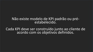 Não existe modelo de KPI padrão ou pré-
estabelecido.
Cada KPI deve ser construído junto ao cliente de
acordo com os objetivos definidos.
 