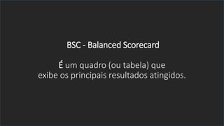 BSC - Balanced Scorecard
É um quadro (ou tabela) que
exibe os principais resultados atingidos.
 