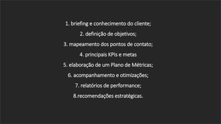 1. briefing e conhecimento do cliente;
2. definição de objetivos;
3. mapeamento dos pontos de contato;
4. principais KPIs e metas
5. elaboração de um Plano de Métricas;
6. acompanhamento e otimizações;
7. relatórios de performance;
8.recomendações estratégicas.
 