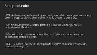- KPI são ferramentas de gestão para medir o nível de desempenho e sucesso
de uma organização ou de um determinado processo ou serviço.
- Um KPI deve ser construído a partir de 4 pilares: Objetivos, Metas,
Indicadores e Métricas.
- Não existe formato pré-estabelecido, os objetivos e metas devem ser
construídos junto ao cliente.
- BSC - Balanced Scorecard ( Exemplos de quadros com apresentação de
resultados atingidos)
Recapitulando:
 