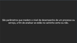 São parâmetros que medem o nível de desempenho de um processo ou
serviço, a fim de analisar se estão no caminho certo ou não.
 
