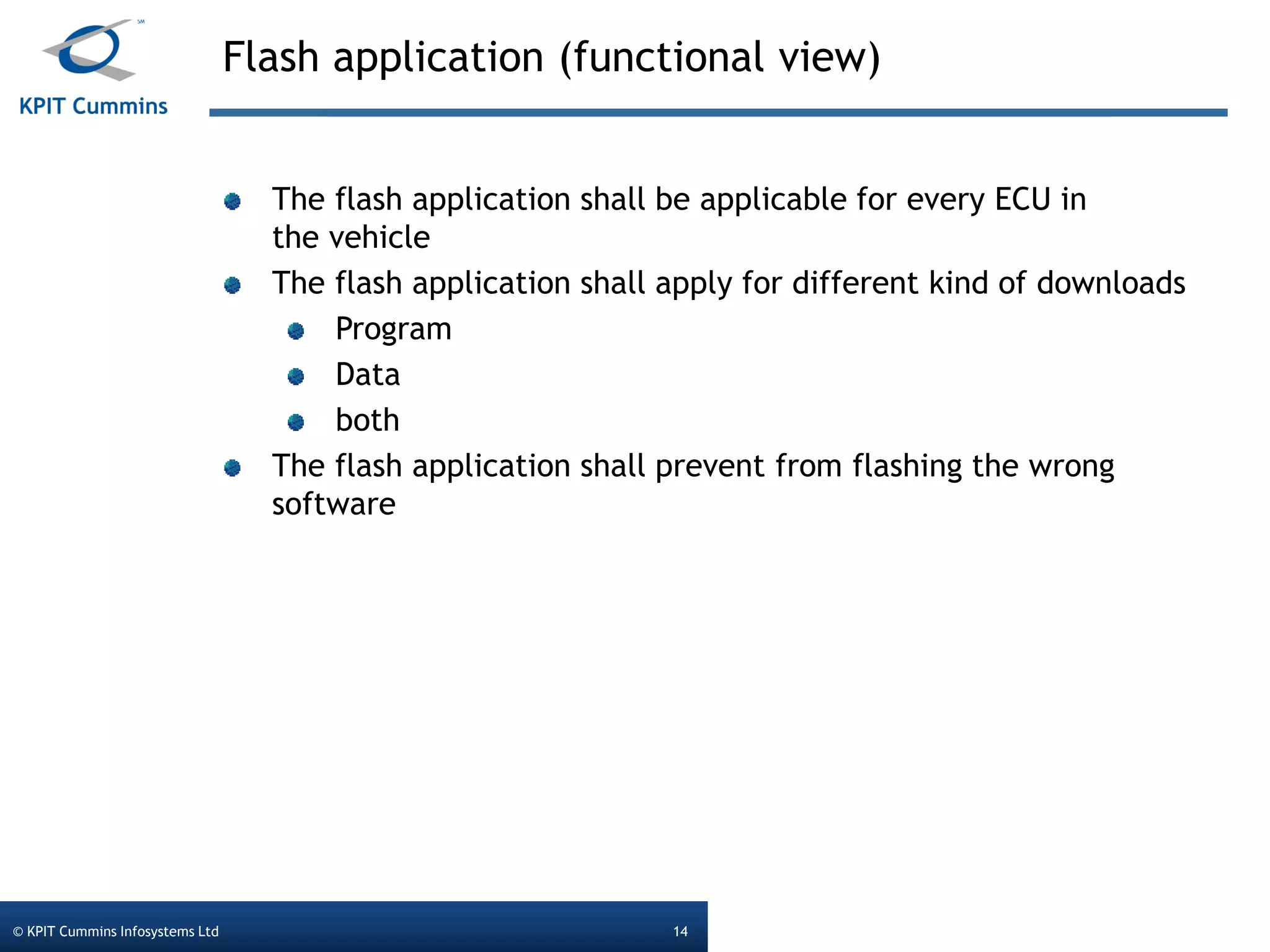 Flash application (functional view)
© KPIT Cummins Infosystems Ltd 14
The flash application shall be applicable for every ECU in
the vehicle
The flash application shall apply for different kind of downloads
Program
Data
both
The flash application shall prevent from flashing the wrong
software
 