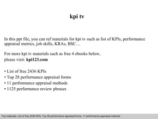 kpi tv 
In this ppt file, you can ref materials for kpi tv such as list of KPIs, performance 
appraisal metrics, job skills, KRAs, BSC… 
For more kpi tv materials such as free 4 ebooks below, 
please visit: kpi123.com 
• List of free 2436 KPIs 
• Top 28 performance appraisal forms 
• 11 performance appraisal methods 
• 1125 performance review phrases 
Top materials: List of free 2436 KPIs, Top 28 performance appraisal forms, 11 performance appraisal methods 
Interview questions and answers – free download/ pdf and ppt file 
 