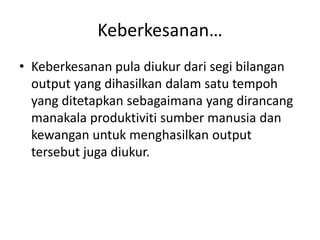 Keberkesanan…Keberkesanan pula diukurdarisegibilangan output yang dihasilkandalamsatutempoh yang ditetapkansebagaimana yang dirancangmanakalaproduktivitisumbermanusiadankewanganuntukmenghasilkan output tersebutjugadiukur. 