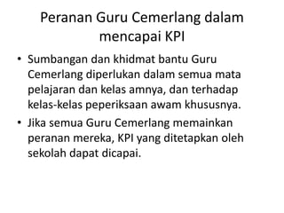 Peranan Guru Cemerlangdalammencapai KPISumbangandankhidmat bantu Guru Cemerlangdiperlukandalamsemuamatapelajarandankelasamnya, danterhadapkelas-kelaspeperiksaanawamkhususnya. Jikasemua Guru Cemerlangmemainkanperananmereka, KPI yang ditetapkanolehsekolahdapatdicapai.