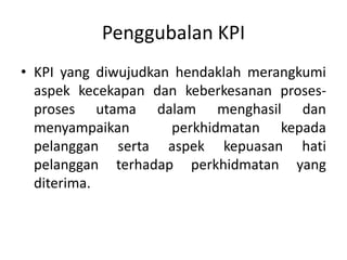 Penggubalan KPIKPI yang diwujudkanhendaklahmerangkumiaspekkecekapandankeberkesananproses-prosesutamadalammenghasildanmenyampaikanperkhidmatankepadapelanggansertaaspekkepuasanhatipelangganterhadapperkhidmatan yang diterima.