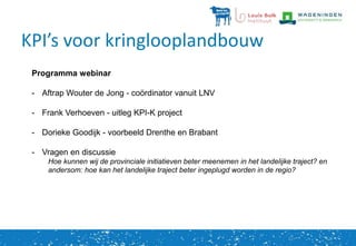 KPI’s voor kringlooplandbouw
Programma webinar
- Aftrap Wouter de Jong - coördinator vanuit LNV
- Frank Verhoeven - uitleg KPI-K project
- Dorieke Goodijk - voorbeeld Drenthe en Brabant
- Vragen en discussie
Hoe kunnen wij de provinciale initiatieven beter meenemen in het landelijke traject? en
andersom: hoe kan het landelijke traject beter ingeplugd worden in de regio?
 