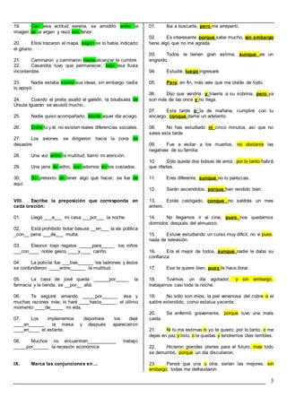 3
19. Con esa actitud serena, se arrodilló entre la
imagen de la virgen y rezó con fervor.
20. Ellos trazaron el mapa, según se lo había indicado
el gitano.
21. Caminaron y caminaron hasta alcanzar la cumbre.
22. Casandra tuvo que permanecer, bajo esa lluvia
incontenible.
23. Nadie estaba contra sus ideas, sin embargo nadie
lo apoyó.
24. Cuando el pirata asaltó el galeón, la bisabuela de
Úrsula Iguarán se asustó mucho.
25. Nadie quiso acompañarlo, desde aquel día aciago.
26. Entre tú y él, no existen reales diferencias sociales.
27. Los aviones se dirigieron hacia la zona de
desastre.
28. Una voz entre la multitud, llamó mi atención.
29. Una jarra de vidrio, con adornos en los costados.
30. So pretexto de tener algo qué hacer, se fue de
aquí.
VIII. Escribe la preposición que corresponda en
cada oración:
01. Llegó ___a___ mi casa ___por___ la noche.
02. Está prohibido botar basura __en___ la vía pública
_con__ pena ___de___ multa.
03. Eleonor trajo regalos _____para_____ los niños
___con____ noble gesto ____y____ cariño.
04. La policiía fue ___tras______ los ladrones y éstos
se confundieron ____entre______ la multitud.
05. La casa de josé queda ______por_____ la
farmacia y la tienda, es __por__ allá.
06. Te seguiré amando _____por______ ésa y
muchas razones más; lo haré ____hasta______ el último
momento ____de_____ mi vida.
07. Los implementos deportivos los dejé
____en______ la mesa y después aparecieron
____en____ el estante.
08. Muchos no encuentran___________ trabajo
_____por______ la recesión económica
IX. Marca las conjunciones en ...
01. Iba a buscarte, pero me arrepentí.
02. Es interesante porque sabe mucho, sin embargo
tiene algo que no me agrada.
03. Todos le tienen gran estima, aunque es un
engreído.
04. Estudié, luego ingresaré.
05. Pero, en fin, más vale que me olvide de todo.
06. Dijo que vendría y traería a su sobrina, pero ya
son más de las once y no llega.
07. Esta tarde o la de mañana, cumpliré con tu
encargo, conque dame un adelanto.
08. No has estudiado ni cinco minutos, así que no
sales esta tarde
09. Fue a visitar a los muertos, no obstante las
negativas de su familia.
10. Sólo queda dos bolsas de arroz, por lo tanto habrá
que rifarlas.
11. Eres diferente, aunque no lo parezcas.
12. Serán ascendidos, porque han rendido bien.
13. Estás castigado, conque no saldrás un mes
entero.
14. No llegamos ir al cine, pues nos quedamos
dormidos después del almuerzo.
15. Estuve estudiando un curso muy difícil; no vi pues,
nada de televisión.
16. Era el mejor de todos, aunque nadie le daba su
confianza.
17. Ese te quiere bien, pues te hace llorar.
18. Tuvimos un día agotador, y sin embargo,
trabajamos casi toda la noche.
19. No sólo son míos, la piel venenosa del cobre o el
salitre extendido, como estatua yacente.
20. Se enfermó gravemente, porque tuvo una mala
caída.
21. Ni tú me estimas ni yo te quiero; por lo tanto, o me
dejas en paz y listo, o te quedas y tendremos días terribles.
22. Hicieron grandes planes para el futuro; mas todo
se derrumbó, porque un día discutieron.
23. Pensé que una u otra, serían las mejores: sin
embargo, todas me defraudaron.
 