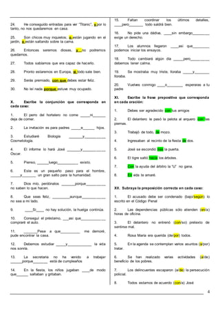4
24. He conseguido entradas para ver “Titanic”, y por lo
tanto, no nos quedaremos en casa.
25. Son chicos muy inquietos; o están jugando en el
jardín, o están saltando sobre la cama.
26. Entonces seremos dioses, y no podremos
quedarnos.
27. Todos sabíamos que era capaz de hacerlo.
28. Pronto estaremos en Europa, si todo sale bien.
29. Serás premiado, con que debes estar feliz.
30. No leí nada porque estuve muy ocupado.
X. Escribe la conjunción que corresponda en
cada caso:
1. El perro del hortelero no come _____ni______
deja de comer.
2. La invitación es para padres _____e______ hijos.
3. Estudiaré Biología _______y__________
Cosmetología.
4. El informe lo hará José _______y___________
Oscar.
5. Pienso, ______luego__________ existo.
6. Este es un pequeño paso para el hombre,
_____y_______ un gran salto para la humanidad.
7. Dios mío, perdónalos _______porque_________
no saben lo que hacen.
8. Que seas feliz, _________aunque___________
no sea a mi lado.
9. ____Si____ no hay solución, la huelga continúa.
10. Conseguí el préstamo, ___asi que____________
compraré el auto.
11. _______Pese a que__________ me demoré,
pude encontrar la casa.
12. Debemos estudiar _____y____________ la vida
nos sonría.
13. La secretaria no ha venido a trabajar
______porque_______ está de cumpleaños
14. En la fiesta, los niños jugaban ____de modo
que______ saltaban y gritaban.
15. Faltan coordinar los últimos detalles,
____pero_______ todo saldrá bien.
16. No pide una dádiva, ____sin embargo________
exige un derecho.
17. Los alumnos llegaron ____asi que________
podemos iniciar los ensayos.
18. Todo cambiará algún día _____pero_________
debemos tener calma.
19. Se mostraba muy triste, lloraba _____y_______
lloraba.
20. Vuelves conmigo ____o________ esperaras a tu
padre
XI. Escribe la frase prepositiva que corresponda
en cada oración:
1. Debes ser agradecido con tus amigos
2. El delantero le pasó la pelota al arquero con las
piernas.
3. Trabajó de todo, de mozo.
4. Ingresaban al recinto de la fiesta de dos.
5. José se escondió tras la puerta.
6. El tigre saltó hacia los árboles.
7. Con la ayuda del árbitro la “U” no gana.
8. En vida te amaré.
XII. Subraya la preposición correcta en cada caso:
1. El acusado debe ser condenado (bajo/según) lo
escrito en el Código Penal
2. Las dependencias públicas sólo atienden (en/a)
horas de oficina.
3. El delantero no entrenó (con/so) pretexto de
sentirse mal.
4. Rosa María era querida (de/por) todos.
5. En la agenda se contemplan varios asuntos (a/por)
tratar.
6. Se han realizado varias actividades (a/de)
beneficio de los pobres.
7. Los delincuentes escaparon (a/de) la persecución
policial.
8. Todos estamos de acuerdo (con/a) José
 