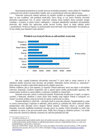 Samozřejmě použitelnost je možné testovat na každém produktu i mimo oblast IT. Například
v průmyslových odvětví (Automobily, letadla, atd.) se použitelností zabývají odborné týmy.
        Testování webových stránek můžeme na začátek rozdělit na amatérské a profesionální. I
když se toto rozdělení, zdá poněkud neobvyklé, Steve Krug ve své knize Nenuťte uživatele
přemýšlet argumentuje tím, že počet webových stránek, který každým dnem neustále stoupá,
vyžaduje i zvyšující se počet tvůrců vzdělaných v (alespoň základních) metodách uživatelského
testování, aby mohla být udržována určitá úroveň kvality, která se bude odrážet právě
v použitelnosti. Ovšem je logické, že profesionální testování bude vždy hodnotnější. Nevýhodou je,
že tyto služby jsou finančně velmi náročné.3


                     Přehled cen českých firem za uživatelské testování

            Testujem.cz
               SYMBIO
         Robert Němec
                   Jakel
                 SiteLab                                                                             Cena služby
                      H1
             Dobrý web
                 CGI.cz
                   Ataxo
                SovaNet

                           0      10000     20000      30000     40000      50000     60000

*



        Jak tedy vypadá konkretní uživatelské testování? V prvé řadě je nutné stanovit si, že
objektem našeho testování není uživatel, ale produkt. Jednoduše řečeno uživatel je „nástrojem“,
který ukazuje na dobré a (převážně) špatné prvky objektu testování.
Dalším vodítkem, jak je výše napsáno, je rozpočet. Pokud zadavatel, který má zájem o uživatelské
testování, disponuje vysokým rozpočtem, tak si zajisté najme služby profesionální agentury. My
ostatní máme možnost se samovzdělat a vyzkoušet si průběh na vlastní kůži.
        Samotné testování, začíná u webových stránek. Profesionál, kterého jste si najali, se nejprve
seznámí s funkcemi, obsahem a cílem, které Vaše stránky mají naplnit. Pokud si testujeme své
vlastní vytvořené stránky, tento první krok již máme za přirozeně za sebou.
        Neméně důležitý je výběr lidí – uživatelů, kteří se testování zúčastní. Nejjednodušší je vydat
se cestou outsourcingu a najmout si náboráře, jehož profesí je vyhledat lidi, kteří vyhovují Vašim
požadavkům nebo přesněji cílové skupině Vašich stránek. Vlastními silami je možné nalézt
účastníky testování například umístěním inzerátu právě na stránky. Počet účastníků se může lišit
s ohledem na názor a čas provozovatelů testu. Podle Steva Kruga je ideálním počtem 3 na každé
kolo testování, kterých je několik a účastníci by měli být pokaždé jiní lidé.

3   Viz KRUG (2010), str. 11
*   Ceny nereprezentují stejný balíček služeb, které uživatelské testování zahrnuje a od její výše je možné odvodit i
    kvalitu poskytnutých služeb (Zjištěno na základě poskytnutých referencí.) Zjednodušeně řečeno, za vyšší cenu
    předpokládejme vyšší kvalitu a zkušenosti.
    Zdroj dat: JANOVSKÝ, Dušan. Jak psát web: Firmy provádějící uživatelské testování [online]. c1998, poslední
    aktualizace 06. prosinec 2012 [cit. 03.12.2013]. Dostupné na http://www.jakpsatweb.cz/katalog/uzivatelske-
    testovani.html.
 