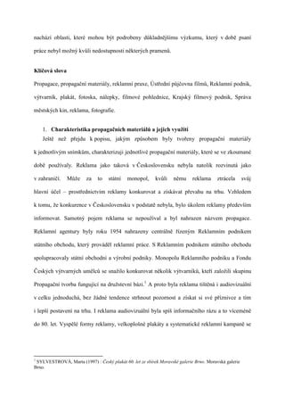 nachází oblasti, které mohou být podrobeny důkladnějšímu výzkumu, který v době psaní

práce nebyl možný kvůli nedostupnosti některých pramenů.


Klíčová slova

Propagace, propagační materiály, reklamní praxe, Ústřední půjčovna filmů, Reklamní podnik,

výtvarník, plakát, fotoska, nálepky, filmové pohlednice, Krajský filmový podnik, Správa

městských kin, reklama, fotografie.


    1. Charakteristika propagačních materiálů a jejich využití
    Ještě než přejdu k popisu, jakým způsobem byly tvořeny propagační materiály

k jednotlivým snímkům, charakterizuji jednotlivé propagační materiály, které se ve zkoumané

době používaly. Reklama jako taková v Československu nebyla natolik rozvinutá jako

v zahraničí.    Může     za   to   státní   monopol,      kvůli    němu     reklama     ztrácela      svůj

hlavní účel – prostřednictvím reklamy konkurovat a získávat převahu na trhu. Vzhledem

k tomu, že konkurence v Československu v podstatě nebyla, bylo úkolem reklamy především

informovat. Samotný pojem reklama se nepoužíval a byl nahrazen názvem propagace.

Reklamní agentury byly roku 1954 nahrazeny centrálně řízeným Reklamním podnikem

státního obchodu, který prováděl reklamní práce. S Reklamním podnikem státního obchodu

spolupracovaly státní obchodní a výrobní podniky. Monopolu Reklamního podniku a Fondu

Českých výtvarných umělců se snažilo konkurovat několik výtvarníků, kteří založili skupinu

Propagační tvorba fungující na družstevní bázi.1 A proto byla reklama tištěná i audiovizuální

v celku jednoduchá, bez žádné tendence strhnout pozornost a získat si své příznivce a tím

i lepší postavení na trhu. I reklama audiovizuální byla spíš informačního rázu a to víceméně

do 80. let. Vyspělé formy reklamy, velkoplošné plakáty a systematické reklamní kampaně se




1
 SYLVESTROVÁ, Marta (1997) : Český plakát 60. let ze sbírek Moravské galerie Brno. Moravská galerie
Brno.
 
