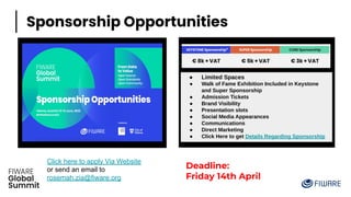 c
Sponsorship Opportunities
c
Click here to apply Via Website
or send an email to
rosemah.zia@fiware.org
Deadline:
Friday 14th April
● Limited Spaces
● Walk of Fame Exhibition Included in Keystone
and Super Sponsorship
● Admission Tickets
● Brand Visibility
● Presentation slots
● Social Media Appearances
● Communications
● Direct Marketing
● Click Here to get Details Regarding Sponsorship
 