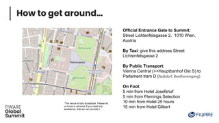 How to get around…
Official Entrance Gate to Summit:
Street Lichtenfelsgasse 2, 1010 Wien,
Austria
By Taxi: give this address Street
Lichtenfelsgasse 2
By Public Transport:
Vienna Central (>>Hauptbanhof Ost S) to
Parlament tram D (Nußdorf, Beethovengang)
On Foot:
5 min from Hotel Josefshof
5 min from Flemings Selection
10 min from Hotel 25 hours
15 min from Hotel Gilbert
*The venue is fully accessible. Please let
us know in advance if you need any
assistance, that we can provide it.
 