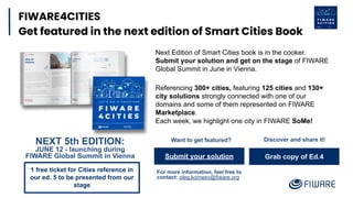 Grab copy of Ed.4
FIWARE4CITIES
Get featured in the next edition of Smart Cities Book
Submit your solution
For more information, feel free to
contact: oleg.korneev@fiware.org
Referencing 300+ cities, featuring 125 cities and 130+
city solutions strongly connected with one of our
domains and some of them represented on FIWARE
Marketplace.
Each week, we highlight one city in FIWARE SoMe!
Discover and share it!
Want to get featured?
NEXT 5th EDITION:
JUNE 12 - launching during
FIWARE Global Summit in Vienna
Next Edition of Smart Cities book is in the cooker.
Submit your solution and get on the stage of FIWARE
Global Summit in June in Vienna.
1 free ticket for Cities reference in
our ed. 5 to be presented from our
stage
 