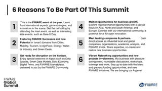 6 Reasons To Be Part Of This Summit
1
Featuring FIWARE Successes and new
Potential in ‘smart’ domains from Cities,
Mobility, Tourism, to AgriFood, Energy, Water,
or Industry, and Green Deals.
2
This is the FIWARE event of the year. Learn
from international experts, game-changers, and
innovators in the scene. Get the ball rolling by
attending the main event, as well as interesting
side events, such as Gaia-X Day.
3
Get ready for disruption on the horizon.
Enjoy special sessions on topics such as Data
Spaces, Smart Data Models, Data Economy,
Digital Twins, and FIWARE Marketplace,
delivered to you by the FIWARE Community.
4
5
6
Market opportunities for business growth.
Explore regional market opportunities with a special
focus on Asia, North and South America, and
Europe. Connect with our international community, a
powerful force for open innovation.
Vibrant Networking opportunities and new
projects involvement. Mix business with pleasure
during event, roundtable discussions, workshops,
trainings and more. Stay up-to-date with the latest
and greatest funding opportunities, and new
FIWARE initiatives. We are bringing our A-game!
Meet leading companies & partners. Gain
direct access to influential local and global
companies, organizations, academia, analysts, and
FIWARE iHubs. Share expertise, co-create and
realize new business opportunities.
 
