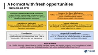 A Format with fresh opportunities
- but epic as ever
Business Conference - Mission & Proposition
FIWARE Strategy, Breaking News, What’s coming next?,
Highlights coming from Member Collaborations, New Strategic
Partnerships, New Programs and Projects
Training & Education
From Bootcamp to FIWARE’s Technical Experts Certification: We’ll offer
the “entry gate” to cutting edge skills from experienced professionals
coming straight from the industry.
Disruption on the horizon
Sessions on AI/ML, Blockchain & DLTs, Robotics, Digital Twins,
Data Economy and Data Spaces, delivered by FIWARE
Community and innovators.
Plugg Session
Grow your businesses as we merge providers and users:
Systems Integrators, Solutions providers, iHubs, DIHs, or
Investors with Public Admin and user organizations.
Mingle & network
The FIWARE Summit is the epic place for FIWARE members, partners and newbies to network in an informal setting. Wine &
certified cheeses and drinks tasting, culinary arts school, cocktails for all and much more!!!
Hands on Use Cases & References
A full day dedicated to very tangible solutions, best-practises, learning
how to successfully replicate solutions.
[Exhibition spaces are still under discussion]
Academia & Funded Projects
Showcasing and collaborating in projects based on FIWARE, fro
FISAB, to EU Projects, from University Roadshow, to new programs
coming up (e.g. EU Green Deal, Gaia-X, US projects).
 