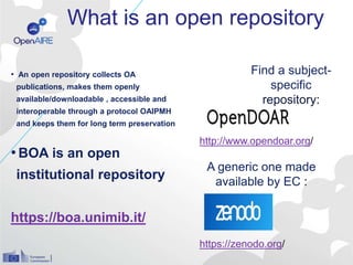 What is an open repository
• An open repository collects OA
publications, makes them openly
available/downloadable , accessible and
interoperable through a protocol OAIPMH
and keeps them for long term preservation
•BOA is an open
institutional repository
https://boa.unimib.it/
Find a subject-
specific
repository:
A generic one made
available by EC :
http://www.opendoar.org/
https://zenodo.org/
 