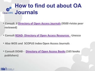 How to find out about OA
Journals
• Consult il Directory of Open Access Journals (9500 riviste peer
reviewed)
• Consult ROAD- Directory of Open Access Resources -Unesco
• Also WOS and SCOPUS index Open Access Journals
• Consult DOAB - Directory of Open Access Books (165 books
publishers)
 