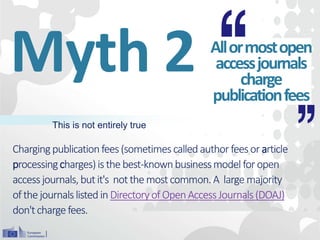 Chargingpublicationfees(sometimescalled authorfeesor article
processingcharges)is the best-knownbusinessmodel foropen
accessjournals,butit's notthe mostcommon.A large majority
ofthe journalslistedin DirectoryofOpenAccessJournals(DOAJ)
don'tcharge fees.
Myth 2 Allormostopen
accessjournals
charge
publicationfees
This is not entirely true
 